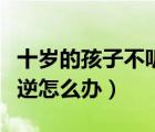 十岁的孩子不听话叛逆怎么办（孩子不听话叛逆怎么办）