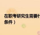 在职考研究生需要什么条件才能考（在职考研究生需要什么条件）
