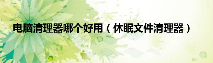 电脑清理器哪个好用（休眠文件清理器）