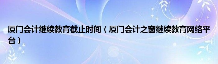 厦门会计继续教育截止时间（厦门会计之窗继续教育网络平台）