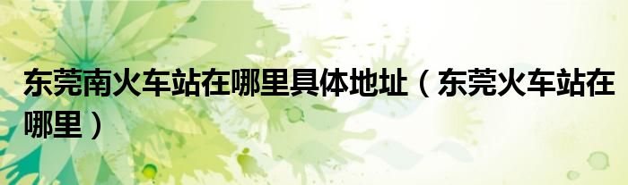 东莞南火车站在哪里具体地址（东莞火车站在哪里）