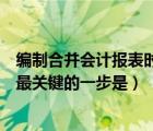 编制合并会计报表时最关键的一步是（编制合并财务报表时最关键的一步是）