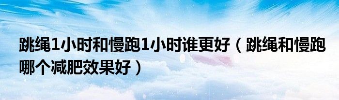 跳绳1小时和慢跑1小时谁更好（跳绳和慢跑哪个减肥效果好）