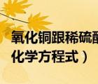 氧化铜跟稀硫酸反应（稀硫酸与氧化铜反应的化学方程式）