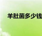 羊肚菌多少钱一斤（知了壳多少钱一斤）