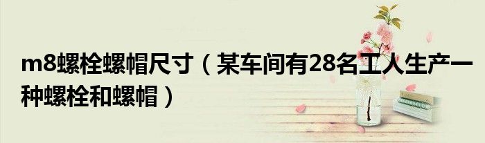 m8螺栓螺帽尺寸（某车间有28名工人生产一种螺栓和螺帽）