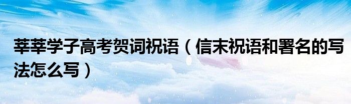 莘莘学子高考贺词祝语（信末祝语和署名的写法怎么写）