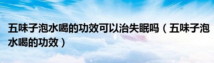五味子泡水喝的功效可以治失眠吗（五味子泡水喝的功效）
