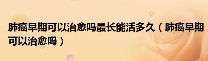 肺癌早期可以治愈吗最长能活多久（肺癌早期可以治愈吗）