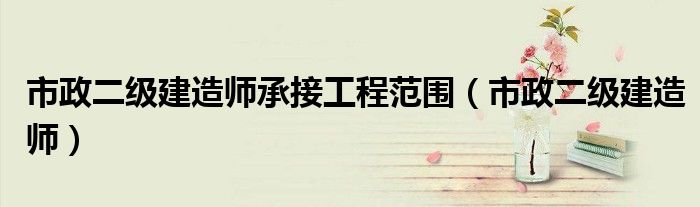 市政二级建造师承接工程范围（市政二级建造师）