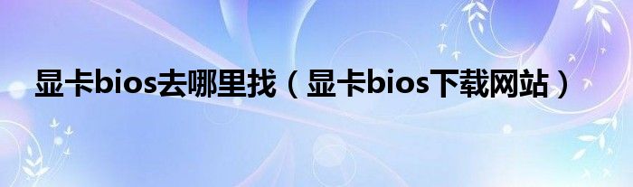 显卡bios去哪里找（显卡bios下载网站）