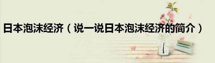 日本泡沫经济（说一说日本泡沫经济的简介）