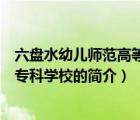 六盘水幼儿师范高等专科学校（说一说六盘水幼儿师范高等专科学校的简介）