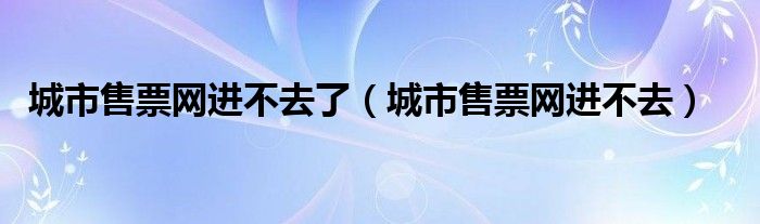 城市售票网进不去了（城市售票网进不去）