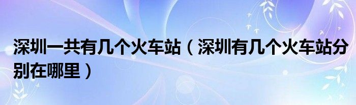 深圳一共有几个火车站（深圳有几个火车站分别在哪里）