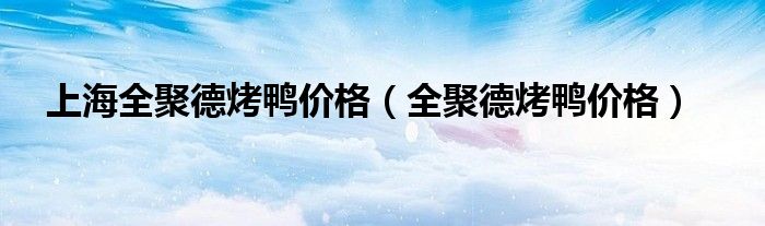 上海全聚德烤鸭价格（全聚德烤鸭价格）