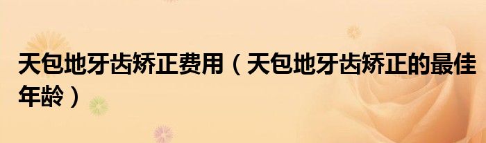 天包地牙齿矫正费用（天包地牙齿矫正的最佳年龄）