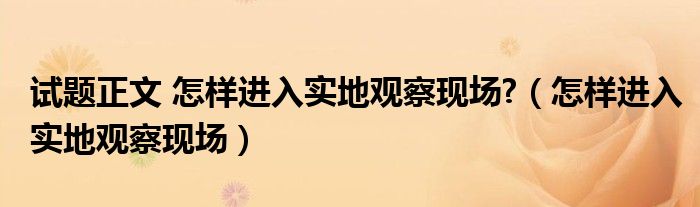 试题正文 怎样进入实地观察现场?（怎样进入实地观察现场）