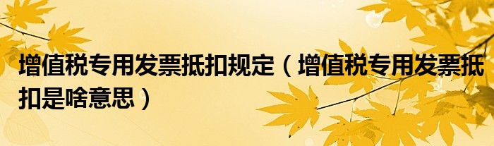 增值税专用发票抵扣规定（增值税专用发票抵扣是啥意思）