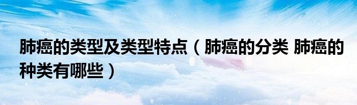 肺癌的类型及类型特点（肺癌的分类 肺癌的种类有哪些）