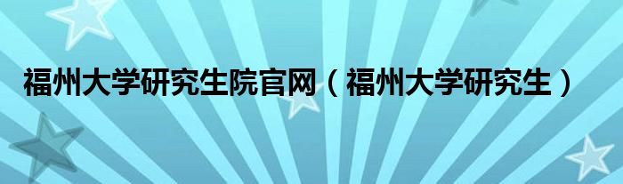福州大学研究生院官网（福州大学研究生）