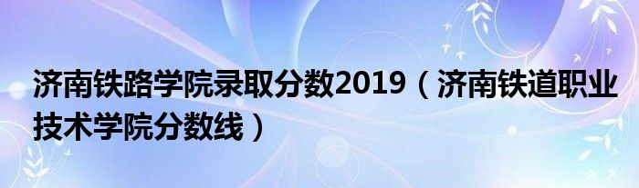 济南铁路学院录取分数2019（济南铁道职业技术学院分数线）