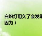 白炽灯用久了会发黑是因为什么呢（白炽灯用久了会发黑是因为）