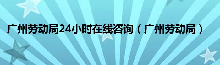 广州劳动局24小时在线咨询（广州劳动局）