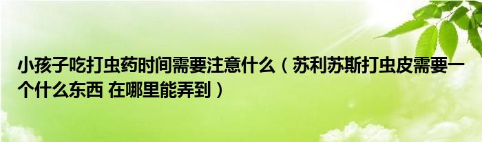 小孩子吃打虫药时间需要注意什么（苏利苏斯打虫皮需要一个什么东西 在哪里能弄到）
