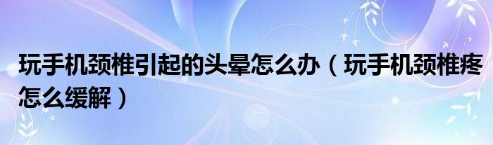玩手机颈椎引起的头晕怎么办（玩手机颈椎疼怎么缓解）