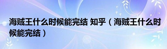 海贼王什么时候能完结 知乎（海贼王什么时候能完结）