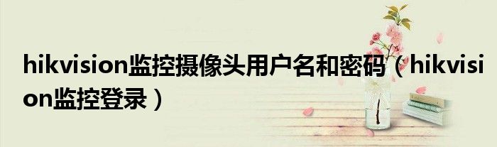 hikvision监控摄像头用户名和密码（hikvision监控登录）