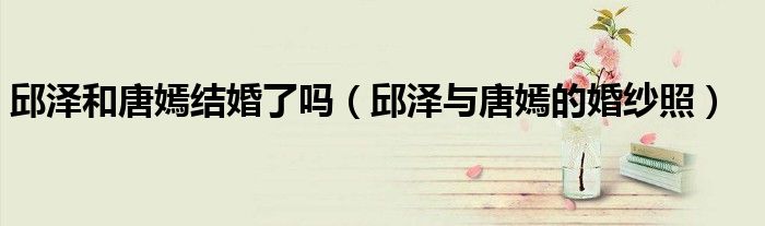 邱泽和唐嫣结婚了吗（邱泽与唐嫣的婚纱照）
