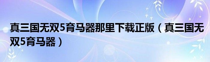 真三国无双5育马器那里下载正版（真三国无双5育马器）