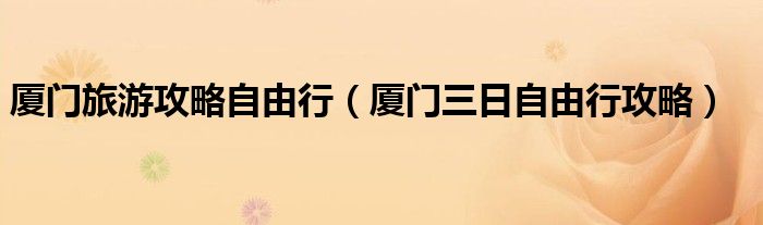 厦门旅游攻略自由行（厦门三日自由行攻略）