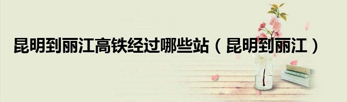 昆明到丽江高铁经过哪些站（昆明到丽江）
