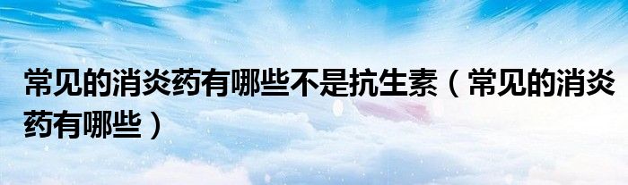 常见的消炎药有哪些不是抗生素（常见的消炎药有哪些）