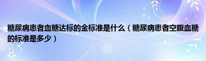 糖尿病患者血糖达标的金标准是什么（糖尿病患者空腹血糖的标准是多少）