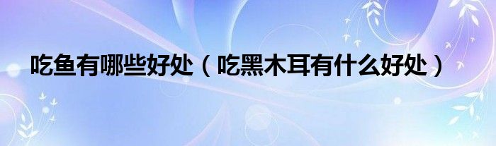吃鱼有哪些好处（吃黑木耳有什么好处）