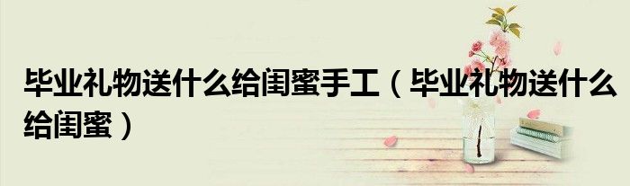 毕业礼物送什么给闺蜜手工（毕业礼物送什么给闺蜜）