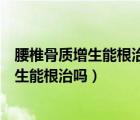 腰椎骨质增生能根治吗腰椎滑脱移位怎样治疗（腰椎骨质增生能根治吗）