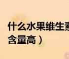 什么水果维生素c含量最高（什么水果维生素c含量高）