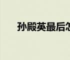 孙殿英最后怎么了（孙殿英怎么死的）
