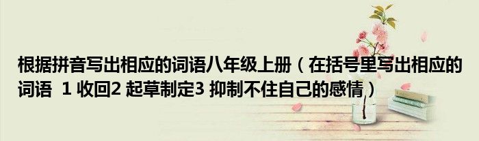 根据拼音写出相应的词语八年级上册（在括号里写出相应的词语  1 收回2 起草制定3 抑制不住自己的感情）