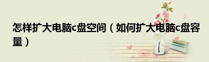 怎样扩大电脑c盘空间（如何扩大电脑c盘容量）