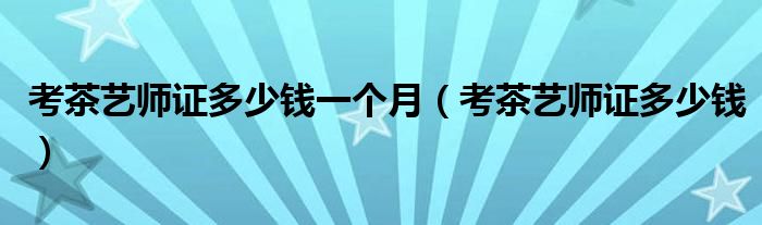 考茶艺师证多少钱一个月（考茶艺师证多少钱）