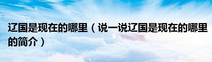辽国是现在的哪里（说一说辽国是现在的哪里的简介）