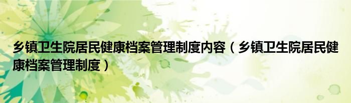 乡镇卫生院居民健康档案管理制度内容（乡镇卫生院居民健康档案管理制度）
