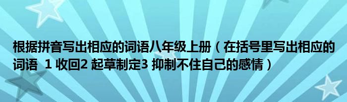 根据拼音写出相应的词语八年级上册（在括号里写出相应的词语  1 收回2 起草制定3 抑制不住自己的感情）