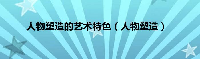 人物塑造的艺术特色（人物塑造）